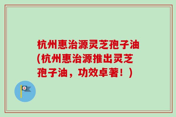杭州惠源灵芝孢子油(杭州惠源推出灵芝孢子油,功效卓著!) 杭州惠源灵芝孢子油(杭州惠源推出灵芝孢子油,功效卓著!)