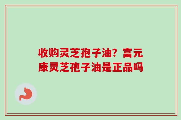 收购灵芝孢子油?富元康灵芝孢子油是正品吗 收购灵芝孢子油?富元康灵芝孢子油是正品吗