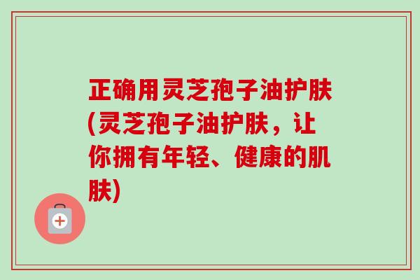 正确用灵芝孢子油护肤(灵芝孢子油护肤,让你拥有年轻、健康的) 正确用灵芝孢子油护肤(灵芝孢子油护肤,让你拥有年轻、健康的)