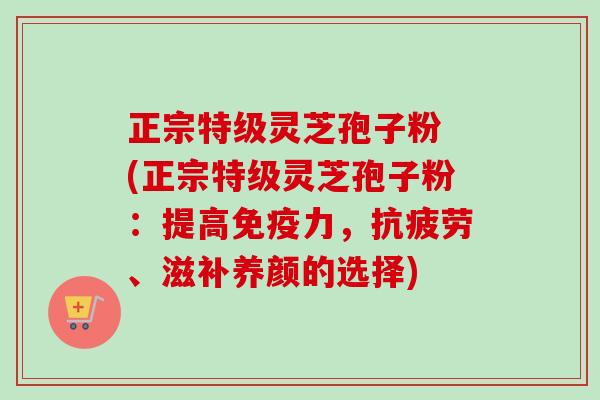 正宗特级灵芝孢子粉 (正宗特级灵芝孢子粉:提高免疫力,、滋补养颜的选择) 正宗特级灵芝孢子粉 (正宗特级灵芝孢子粉:提高免疫力,、滋补养颜的选择)