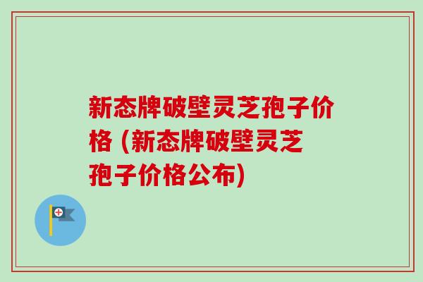 新态牌破壁灵芝孢子价格 (新态牌破壁灵芝孢子价格公布) 新态牌破壁灵芝孢子价格 (新态牌破壁灵芝孢子价格公布)
