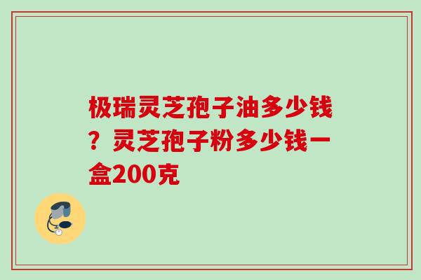 极瑞灵芝孢子油多少钱?灵芝孢子粉多少钱一盒200克 极瑞灵芝孢子油多少钱?灵芝孢子粉多少钱一盒200克