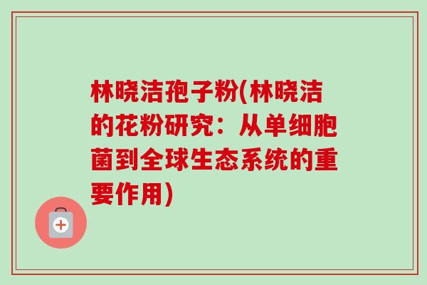 林晓洁孢子粉(林晓洁的花粉研究:从单细胞菌到全球生态系统的重要作用) 林晓洁孢子粉(林晓洁的花粉研究:从单细胞菌到全球生态系统的重要作用)