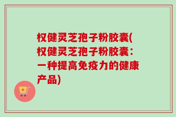 权健灵芝孢子粉胶囊(权健灵芝孢子粉胶囊:一种提高免疫力的健康产品) 权健灵芝孢子粉胶囊(权健灵芝孢子粉胶囊:一种提高免疫力的健康产品)