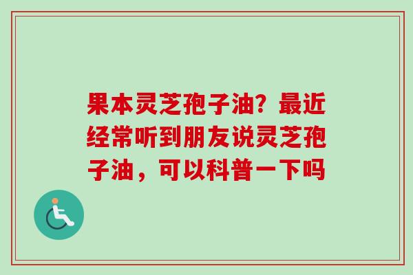 果本灵芝孢子油？近经常听到朋友说灵芝孢子油，可以科普一下吗