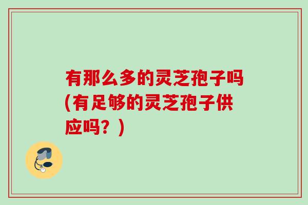 有那么多的灵芝孢子吗(有足够的灵芝孢子供应吗?) 有那么多的灵芝孢子吗(有足够的灵芝孢子供应吗?)