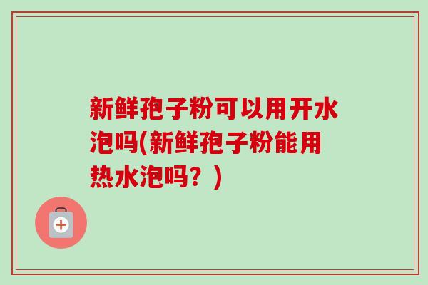 新鲜孢子粉可以用开水泡吗(新鲜孢子粉能用热水泡吗？)