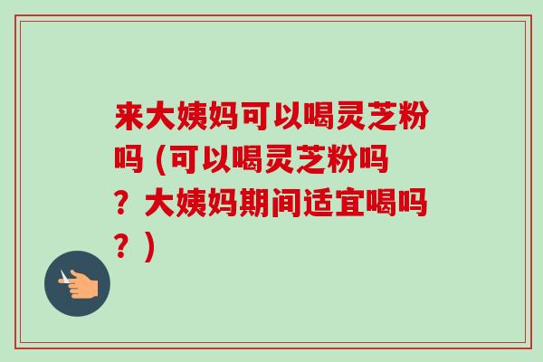 来大姨妈可以喝灵芝粉吗 (可以喝灵芝粉吗?大姨妈期间适宜喝吗?) 来大姨妈可以喝灵芝粉吗 (可以喝灵芝粉吗?大姨妈期间适宜喝吗?)