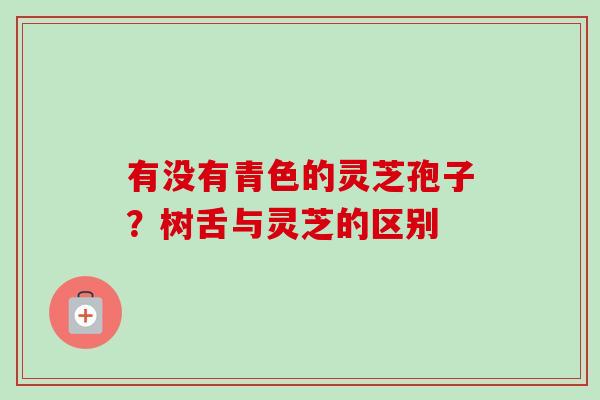 有没有青色的灵芝孢子?树舌与灵芝的区别 有没有青色的灵芝孢子?树舌与灵芝的区别
