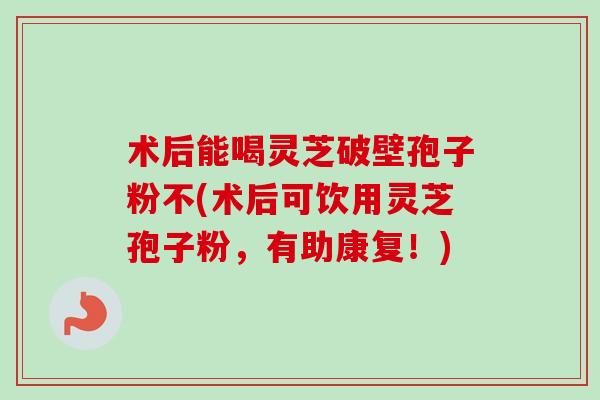 术后能喝灵芝破壁孢子粉不(术后可饮用灵芝孢子粉,有助康复!) 术后能喝灵芝破壁孢子粉不(术后可饮用灵芝孢子粉,有助康复!)