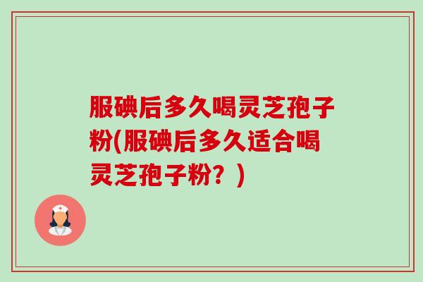 服碘后多久喝灵芝孢子粉(服碘后多久适合喝灵芝孢子粉?) 服碘后多久喝灵芝孢子粉(服碘后多久适合喝灵芝孢子粉?)