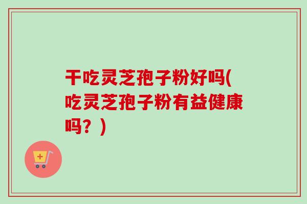 干吃灵芝孢子粉好吗(吃灵芝孢子粉有益健康吗?) 干吃灵芝孢子粉好吗(吃灵芝孢子粉有益健康吗?)
