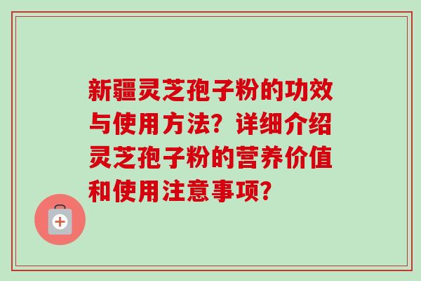 新疆灵芝孢子粉的功效与使用方法?详细介绍灵芝孢子粉的营养价值和使用注意事项? 新疆灵芝孢子粉的功效与使用方法?详细介绍灵芝孢子粉的营养价值和使用注意事项?
