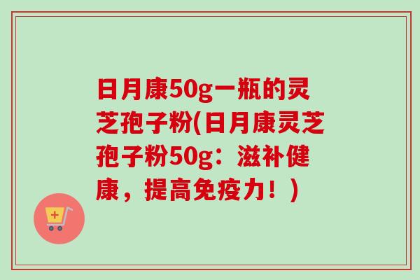 日月康50g一瓶的灵芝孢子粉(日月康灵芝孢子粉50g:滋补健康,提高免疫力!) 日月康50g一瓶的灵芝孢子粉(日月康灵芝孢子粉50g:滋补健康,提高免疫力!)