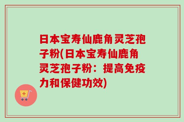日本宝寿仙鹿角灵芝孢子粉(日本宝寿仙鹿角灵芝孢子粉:提高免疫力和保健功效) 日本宝寿仙鹿角灵芝孢子粉(日本宝寿仙鹿角灵芝孢子粉:提高免疫力和保健功效)