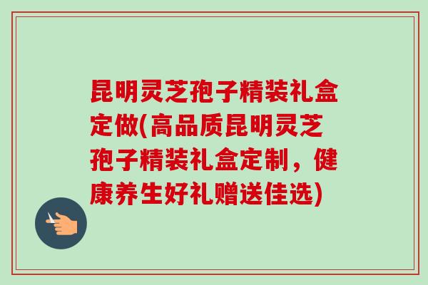 昆明灵芝孢子精装礼盒定做(高品质昆明灵芝孢子精装礼盒定制,健康养生好礼赠送佳选) 昆明灵芝孢子精装礼盒定做(高品质昆明灵芝孢子精装礼盒定制,健康养生好礼赠送佳选)