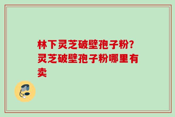 林下灵芝破壁孢子粉?灵芝破壁孢子粉哪里有卖 林下灵芝破壁孢子粉?灵芝破壁孢子粉哪里有卖