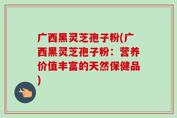 广西黑灵芝孢子粉(广西黑灵芝孢子粉:营养价值丰富的天然保健品) 广西黑灵芝孢子粉(广西黑灵芝孢子粉:营养价值丰富的天然保健品)