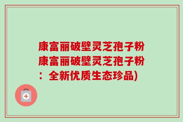 康富丽破壁灵芝孢子粉康富丽破壁灵芝孢子粉：全新优质生态珍品)