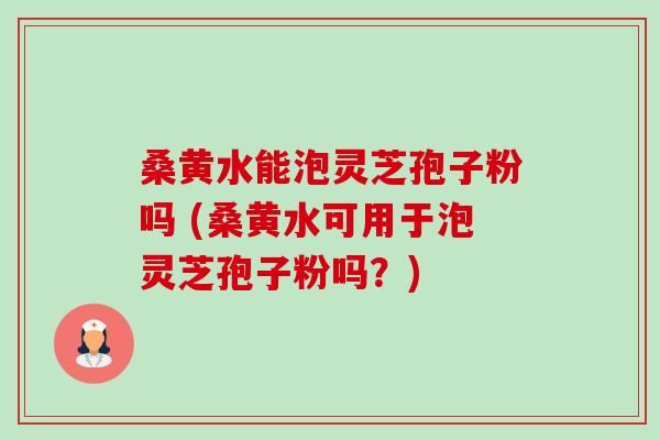 桑黄水能泡灵芝孢子粉吗 (桑黄水可用于泡灵芝孢子粉吗？)
