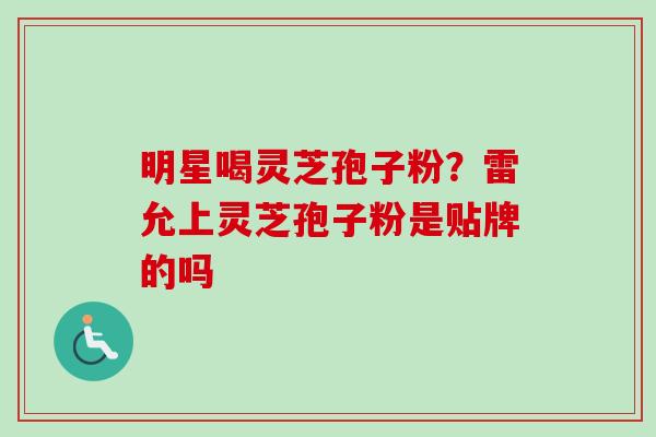 明星喝灵芝孢子粉?雷允上灵芝孢子粉是贴牌的吗 明星喝灵芝孢子粉?雷允上灵芝孢子粉是贴牌的吗