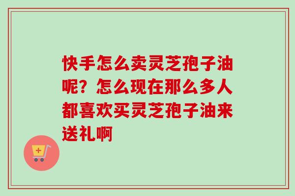快手怎么卖灵芝孢子油呢?怎么现在那么多人都喜欢买灵芝孢子油来送礼啊 快手怎么卖灵芝孢子油呢?怎么现在那么多人都喜欢买灵芝孢子油来送礼啊