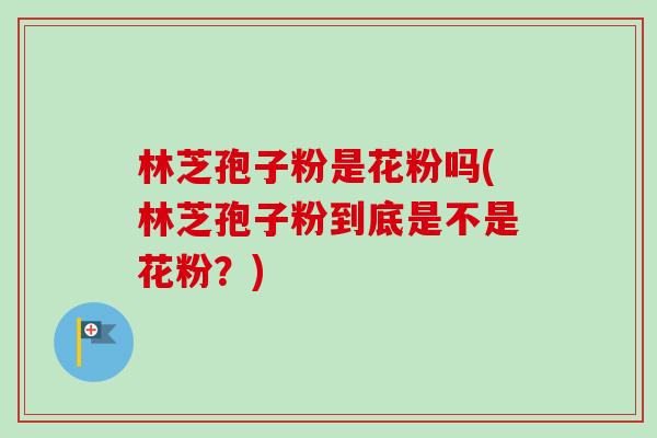 林芝孢子粉是花粉吗(林芝孢子粉到底是不是花粉?) 林芝孢子粉是花粉吗(林芝孢子粉到底是不是花粉?)