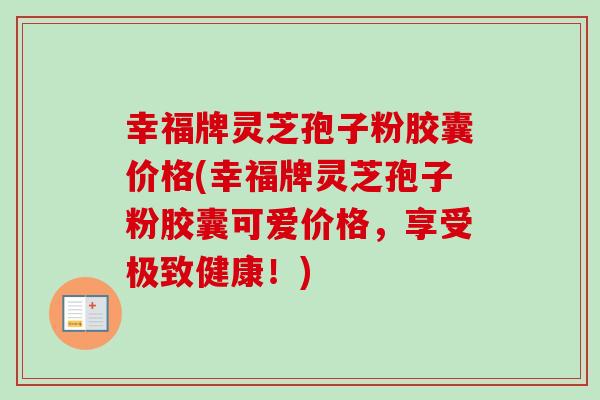 幸福牌灵芝孢子粉胶囊价格(幸福牌灵芝孢子粉胶囊可爱价格，享受极致健康！)