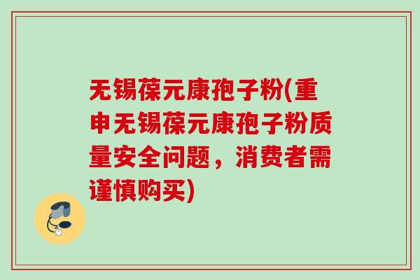 无锡葆元康孢子粉(重申无锡葆元康孢子粉质量安全问题,消费者需谨慎购买) 无锡葆元康孢子粉(重申无锡葆元康孢子粉质量安全问题,消费者需谨慎购买)