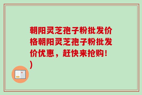 朝阳灵芝孢子粉批发价格朝阳灵芝孢子粉批发价优惠,赶快来抢购!) 朝阳灵芝孢子粉批发价格朝阳灵芝孢子粉批发价优惠,赶快来抢购!)