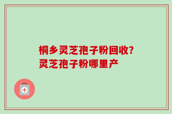 桐乡灵芝孢子粉回收?灵芝孢子粉哪里产 桐乡灵芝孢子粉回收?灵芝孢子粉哪里产