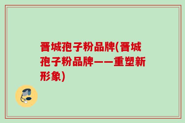 晋城孢子粉品牌(晋城孢子粉品牌——重塑新形象) 晋城孢子粉品牌(晋城孢子粉品牌——重塑新形象)