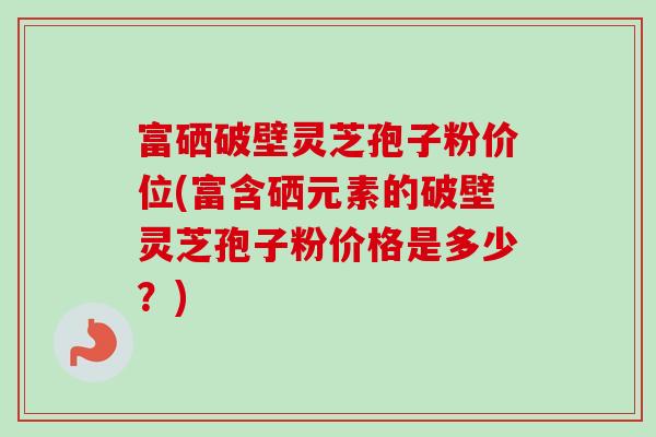 富硒破壁灵芝孢子粉价位(富含硒元素的破壁灵芝孢子粉价格是多少?) 富硒破壁灵芝孢子粉价位(富含硒元素的破壁灵芝孢子粉价格是多少?)