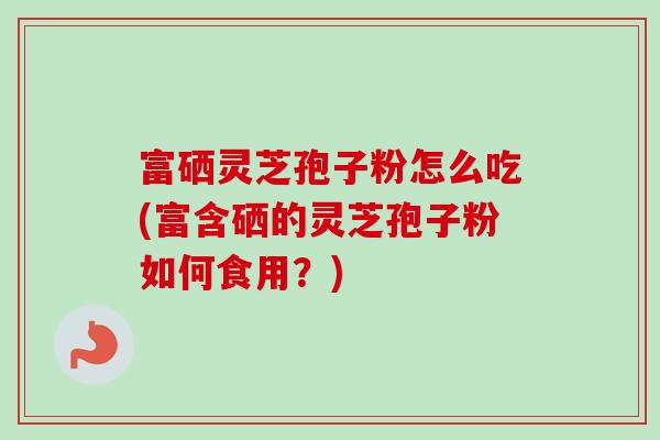 富硒灵芝孢子粉怎么吃(富含硒的灵芝孢子粉如何食用?) 富硒灵芝孢子粉怎么吃(富含硒的灵芝孢子粉如何食用?)