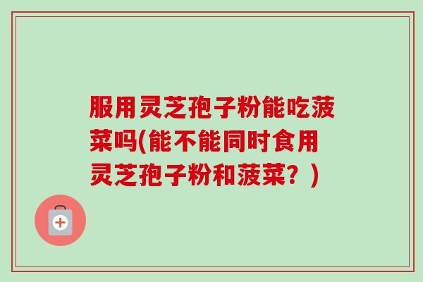服用灵芝孢子粉能吃菠菜吗(能不能同时食用灵芝孢子粉和菠菜?) 服用灵芝孢子粉能吃菠菜吗(能不能同时食用灵芝孢子粉和菠菜?)