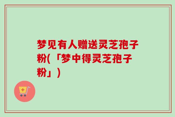 梦见有人赠送灵芝孢子粉(「梦中得灵芝孢子粉」)