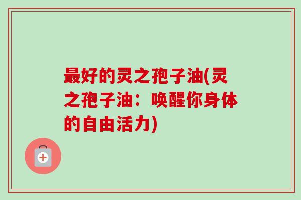 好的灵之孢子油(灵之孢子油:唤醒你身体的自由活力) 好的灵之孢子油(灵之孢子油:唤醒你身体的自由活力)