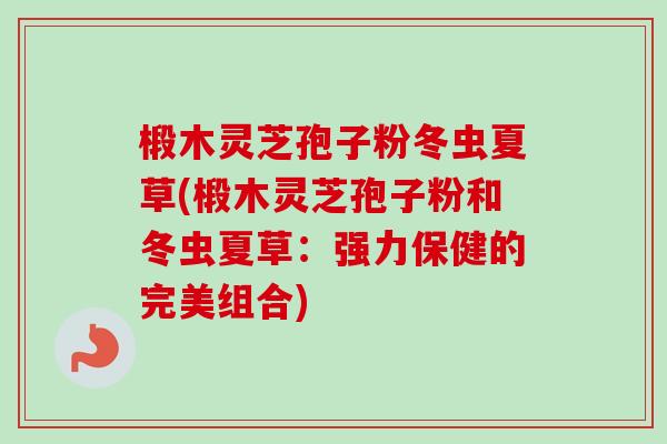 椴木灵芝孢子粉冬虫夏草(椴木灵芝孢子粉和冬虫夏草:强力保健的完美组合) 椴木灵芝孢子粉冬虫夏草(椴木灵芝孢子粉和冬虫夏草:强力保健的完美组合)