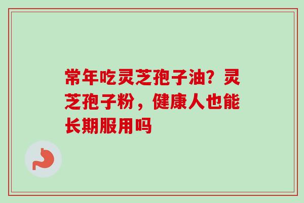 常年吃灵芝孢子油?灵芝孢子粉,健康人也能长期服用吗 常年吃灵芝孢子油?灵芝孢子粉,健康人也能长期服用吗