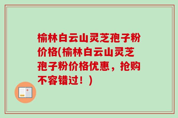 榆林白云山灵芝孢子粉价格(榆林白云山灵芝孢子粉价格优惠,抢购不容错过!) 榆林白云山灵芝孢子粉价格(榆林白云山灵芝孢子粉价格优惠,抢购不容错过!)