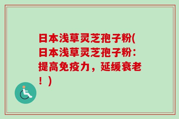 日本浅草灵芝孢子粉(日本浅草灵芝孢子粉:提高免疫力,延缓!) 日本浅草灵芝孢子粉(日本浅草灵芝孢子粉:提高免疫力,延缓!)