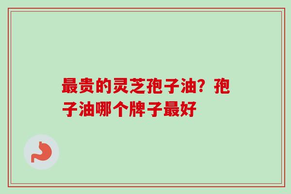 贵的灵芝孢子油?孢子油哪个牌子好 贵的灵芝孢子油?孢子油哪个牌子好