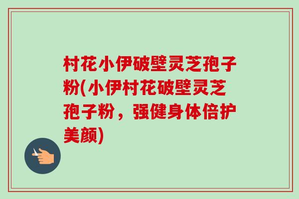 村花小伊破壁灵芝孢子粉(小伊村花破壁灵芝孢子粉,强健身体倍护美颜) 村花小伊破壁灵芝孢子粉(小伊村花破壁灵芝孢子粉,强健身体倍护美颜)
