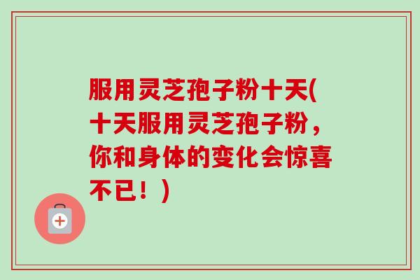 服用灵芝孢子粉十天(十天服用灵芝孢子粉，你和身体的变化会惊喜不已！)