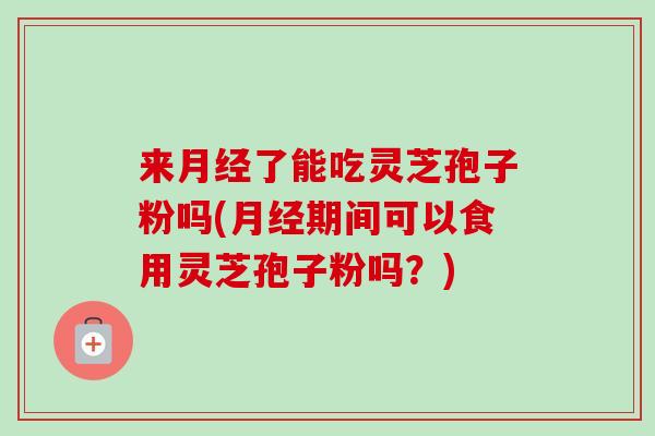 来了能吃灵芝孢子粉吗(期间可以食用灵芝孢子粉吗?) 来了能吃灵芝孢子粉吗(期间可以食用灵芝孢子粉吗?)