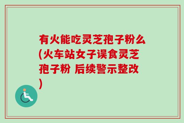 有火能吃灵芝孢子粉么(火车站女子误食灵芝孢子粉 后续警示整改) 有火能吃灵芝孢子粉么(火车站女子误食灵芝孢子粉 后续警示整改)