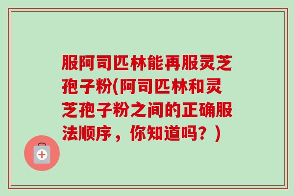 服阿司匹林能再服灵芝孢子粉(阿司匹林和灵芝孢子粉之间的正确服法顺序,你知道吗?) 服阿司匹林能再服灵芝孢子粉(阿司匹林和灵芝孢子粉之间的正确服法顺序,你知道吗?)