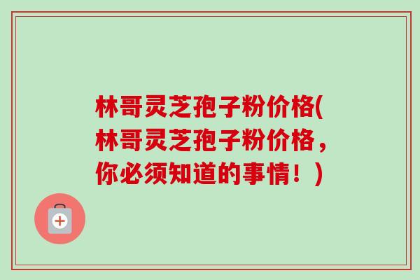 林哥灵芝孢子粉价格(林哥灵芝孢子粉价格，你必须知道的事情！)