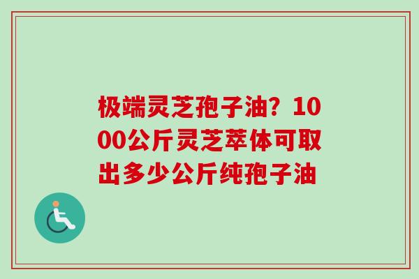 极端灵芝孢子油?1000公斤灵芝萃体可取出多少公斤纯孢子油 极端灵芝孢子油?1000公斤灵芝萃体可取出多少公斤纯孢子油