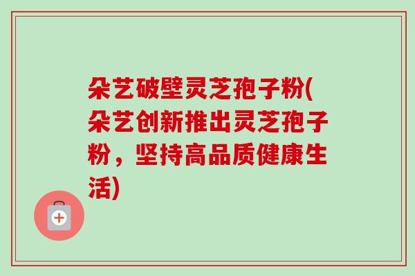 朵艺破壁灵芝孢子粉(朵艺创新推出灵芝孢子粉，坚持高品质健康生活)